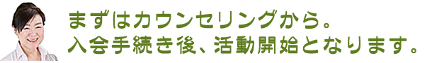 まずはカウンセリングから。入会手続きの後、活動開始となります。